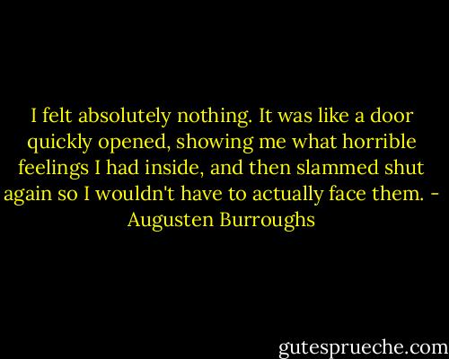 I felt absolutely nothing. It was like a door quickly opened, showing me what horrible feelings I had inside, and then slammed shut again so I wouldn't have to actually face them. - Augusten Burroughs
