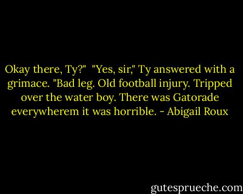 Okay there, Ty?"<br /><br />"Yes, sir," Ty answered with a grimace. "Bad leg. Old football injury. Tripped over the water boy. There was Gatorade everywherem it was horrible. - Abigail Roux