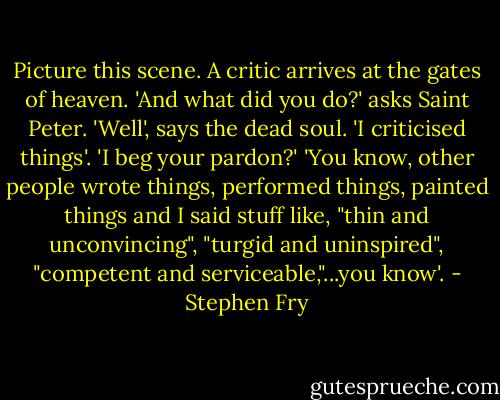 Picture this scene. A critic arrives at the gates of heaven. 'And what did you do?' asks Saint Peter. 'Well', says the dead soul. 'I criticised things'. 'I beg your pardon?' 'You know, other people wrote things, performed things, painted things and I said stuff like, "thin and unconvincing", "turgid and uninspired", "competent and serviceable,"...you know'. - Stephen Fry