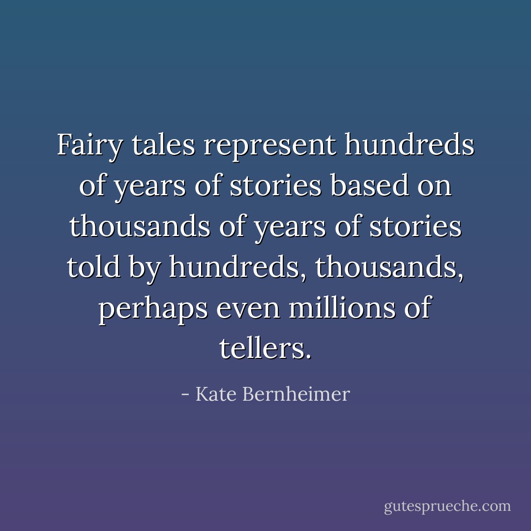Fairy tales represent hundreds of years of stories based on thousands of years of stories told by hundreds, thousands, perhaps even millions of tellers. - Kate Bernheimer