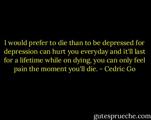 I would prefer to die than to be depressed for depression can hurt you everyday and it'll last for a lifetime while on dying, you can only feel pain the moment you'll die. - Cedric Go