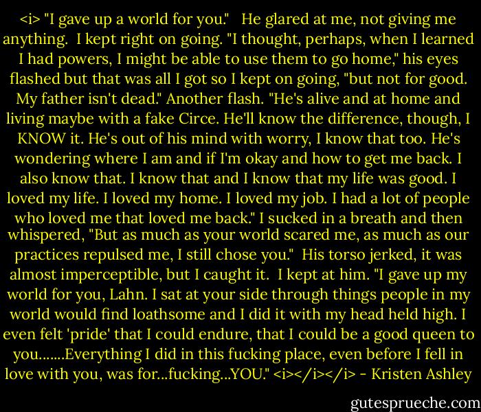 <i> "I gave up a world for you." <br /> He glared at me, not giving me anything.<br /> I kept right on going. "I thought, perhaps, when I learned I had powers, I might be able to use them to go home," his eyes flashed but that was all I got so I kept on going, "but not for good. My father isn't dead." Another flash. "He's alive and at home and living maybe with a fake Circe. He'll know the difference, though, I KNOW it. He's out of his mind with worry, I know that too. He's wondering where I am and if I'm okay and how to get me back. I also know that. I know that and I know that my life was good. I loved my life. I loved my home. I loved my job. I had a lot of people who loved me that loved me back." I sucked in a breath and then whispered, "But as much as your world scared me, as much as our practices repulsed me, I still chose you."<br /> His torso jerked, it was almost imperceptible, but I caught it.<br /> I kept at him. "I gave up my world for you, Lahn. I sat at your side through things people in my world would find loathsome and I did it with my head held high. I even felt 'pride' that I could endure, that I could be a good queen to you.......Everything I did in this fucking place, even before I fell in love with you, was for...fucking...YOU." <i></i></i> - Kristen Ashley