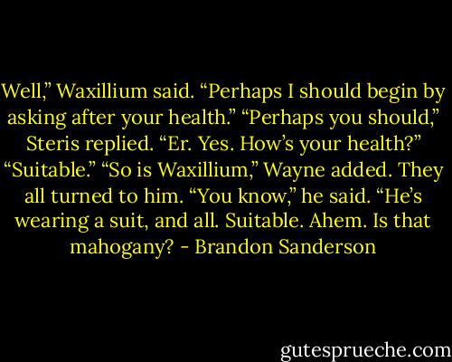 Well,” Waxillium said. “Perhaps I should begin by asking after your health.”<br />“Perhaps you should,” Steris replied.<br />“Er. Yes. How’s your health?”<br />“Suitable.”<br />“So is Waxillium,” Wayne added.<br />They all turned to him.<br />“You know,” he said. “He’s wearing a suit, and all. Suitable. Ahem. Is that mahogany? - Brandon Sanderson