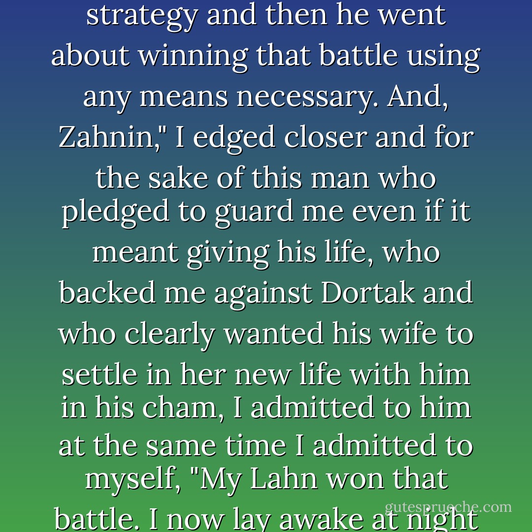 <i>"Your king did not break through with me until his touch stopped taking and started giving and until, in our cham, he treated me with kindness. He is the mightiest of Suh Tunak, recognized the battle he had on his hands, analyzed it, created his strategy and then he went about winning that battle using any means necessary. And, Zahnin," I edged closer and for the sake of this man who pledged to guard me even if it meant giving his life, who backed me against Dortak and who clearly wanted his wife to settle in her new life with him in his cham, I admitted to him at the same time I admitted to myself, "My Lahn won that battle. I now lay awake at night waiting for him to return. When he does not, I fall asleep looking forward to the morning when he will wake me with his hands. He is my King, He is my Warrior, He is my Husband and I am proud to say above all...He is MINE." <i></i></i> - Kristen Ashley