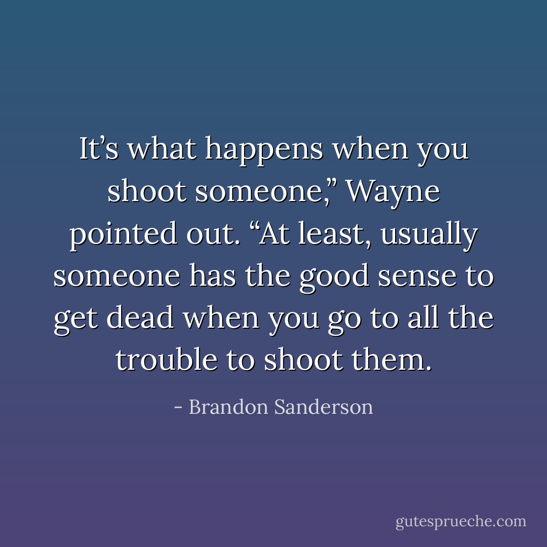 It’s what happens when you shoot someone,” Wayne pointed out. “At least, usually someone has the good sense to get dead when you go to all the trouble to shoot them. - Brandon Sanderson