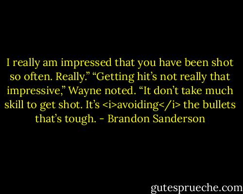 I really am impressed that you have been shot so often. Really.”<br />“Getting hit’s not really that impressive,” Wayne noted. “It don’t take much skill to get shot. It’s <i>avoiding</i> the bullets that’s tough. - Brandon Sanderson