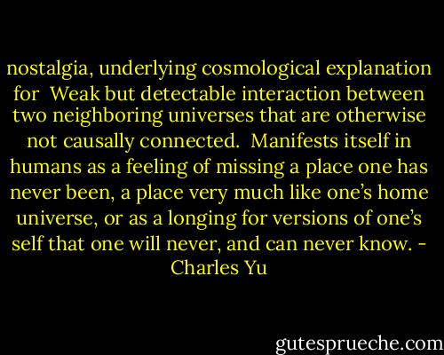 nostalgia, underlying cosmological explanation for<br /><br />Weak but detectable interaction between two neighboring universes that are otherwise not causally connected.<br /><br />Manifests itself in humans as a feeling of missing a place one has never been, a place very much like one’s home universe, or as a longing for versions of one’s self that one will never, and can never know. - Charles Yu