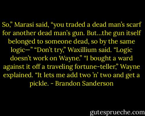 So,” Marasi said, “you traded a dead man’s scarf for another dead man’s gun. But…the gun itself belonged to someone dead, so by the same logic—”<br />“Don’t try,” Waxillium said. “Logic doesn’t work on Wayne.”<br />“I bought a ward against it off a traveling fortune-teller,” Wayne explained. “It lets me add two ’n’ two and get a pickle. - Brandon Sanderson