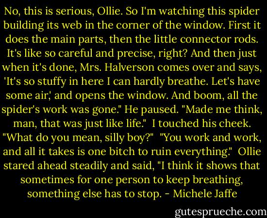 No, this is serious, Ollie. So I'm watching this spider building its web in the corner of the window. First it does the main parts, then the little connector rods. It's like so careful and precise, right? And then just when it's done, Mrs. Halverson comes over and says, 'It's so stuffy in here I can hardly breathe. Let's have some air,' and opens the window. And boom, all the spider's work was gone." He paused. "Made me think, man, that was just like life."<br /><br />I touched his cheek. "What do you mean, silly boy?"<br /><br />"You work and work, and all it takes is one bitch to ruin everything."<br /><br />Ollie stared ahead steadily and said, "I think it shows that sometimes for one person to keep breathing, something else has to stop. - Michele Jaffe