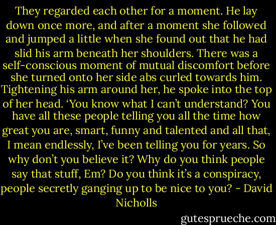 They regarded each other for a moment. He lay down once more, and after a moment she followed and jumped a little when she found out that he had slid his arm beneath her shoulders. There was a self-conscious moment of mutual discomfort before she turned onto her side abs curled towards him. Tightening his arm around her, he spoke into the top of her head.<br />‘You know what I can’t understand? You have all these people telling you all the time how great you are, smart, funny and talented and all that, I mean endlessly, I’ve been telling you for years. So why don’t you believe it? Why do you think people say that stuff, Em? Do you think it’s a conspiracy, people secretly ganging up to be nice to you? - David Nicholls