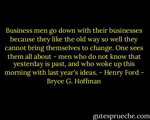 Business men go down with their businesses because they like the old way so well they cannot bring themselves to change. One sees them all about - men who do not know that yesterday is past, and who woke up this morning with last year's ideas. - Henry Ford - Bryce G. Hoffman