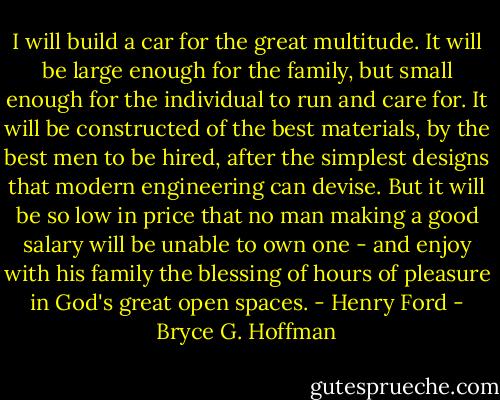 I will build a car for the great multitude. It will be large enough for the family, but small enough for the individual to run and care for. It will be constructed of the best materials, by the best men to be hired, after the simplest designs that modern engineering can devise. But it will be so low in price that no man making a good salary will be unable to own one - and enjoy with his family the blessing of hours of pleasure in God's great open spaces. - Henry Ford - Bryce G. Hoffman