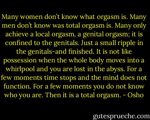 Many women don’t know what orgasm is. Many men don’t know was total orgasm is. Many only achieve a local orgasm, a genital orgasm; it is confined to the genitals. Just a small ripple in the genitals-and finished. It is not like possession when the whole body moves into a whirlpool and you are lost in the abyss. For a few moments time stops and the mind does not function. For a few moments you do not know who you are. Then it is a total orgasm. - Osho