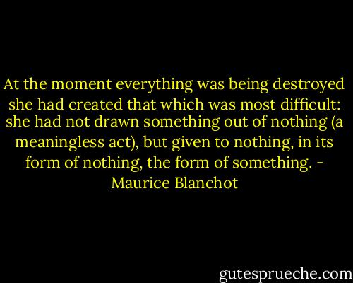 At the moment everything was being destroyed she had created that which was most difficult: she had not drawn something out of nothing (a meaningless act), but given to nothing, in its form of nothing, the form of something. - Maurice Blanchot
