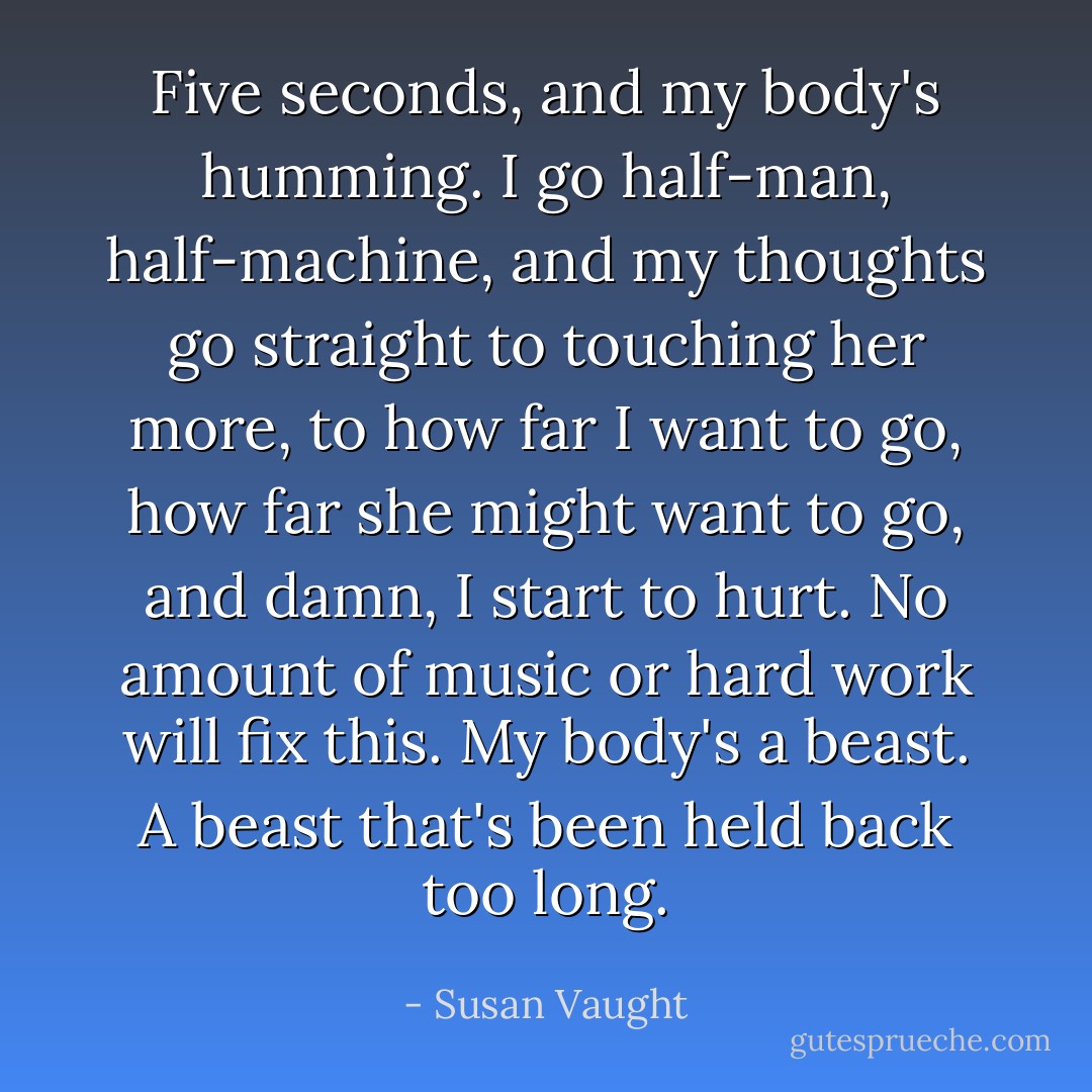 Five seconds, and my body's humming. I go half-man, half-machine, and my thoughts go straight to touching her more, to how far I want to go, how far she might want to go, and damn, I start to hurt. No amount of music or hard work will fix this. My body's a beast. A beast that's been held back too long. - Susan Vaught
