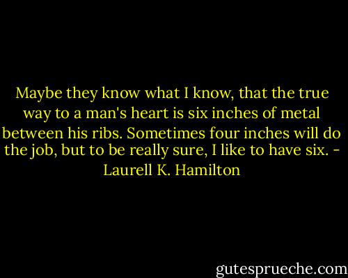 Maybe they know what I know, that the true way to a man's heart is six inches of metal between his ribs. Sometimes four inches will do the job, but to be really sure, I like to have six. - Laurell K. Hamilton