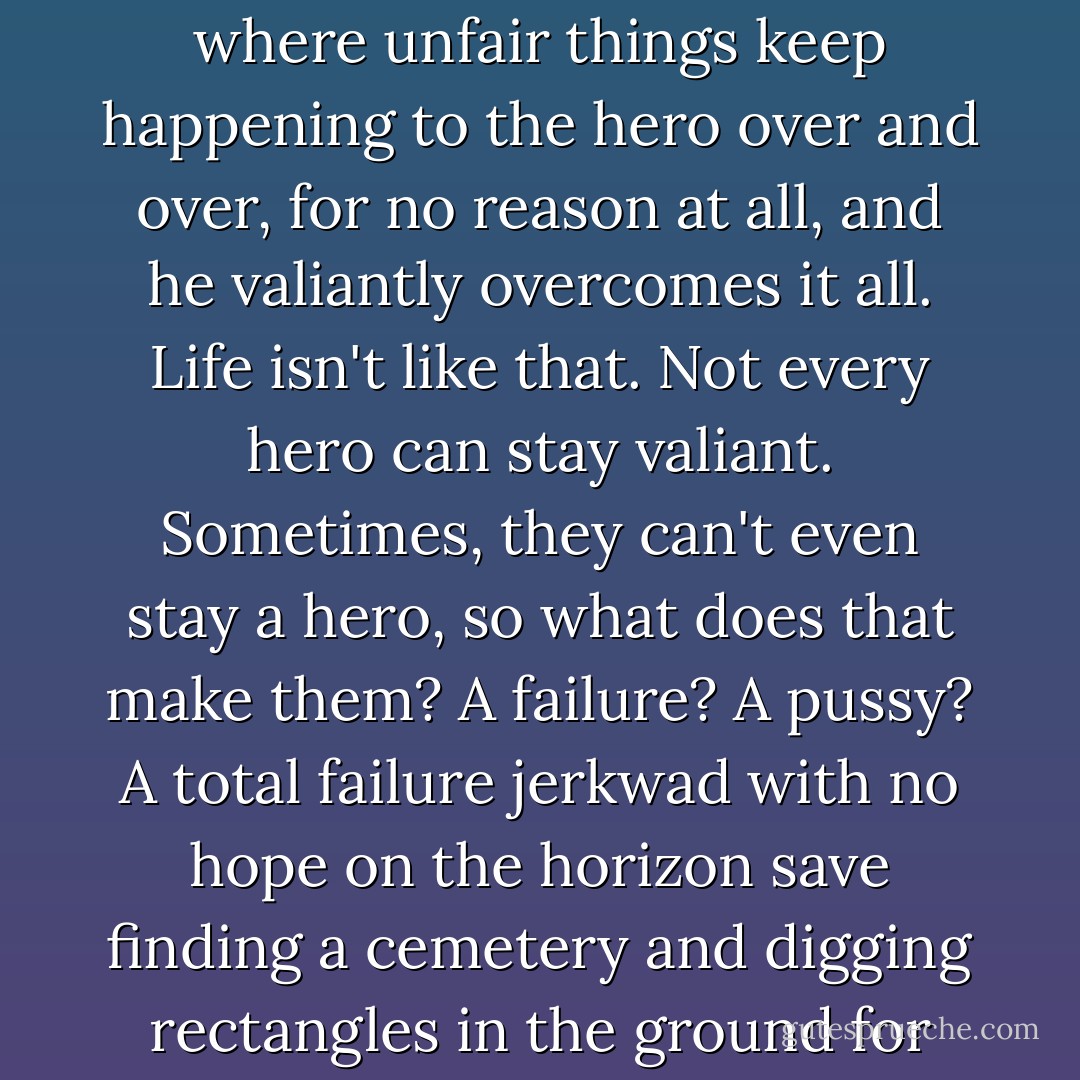 Sometimes stories get on my nerves--especially the ones where unfair things keep happening to the hero over and over, for no reason at all, and he valiantly overcomes it all.<br />Life isn't like that.<br />Not every hero can stay valiant. Sometimes, they can't even stay a hero, so what does that make them? A failure? A pussy? A total failure jerkwad with no hope on the horizon save finding a cemetery and digging rectangles in the ground for the town drunk? - Susan Vaught