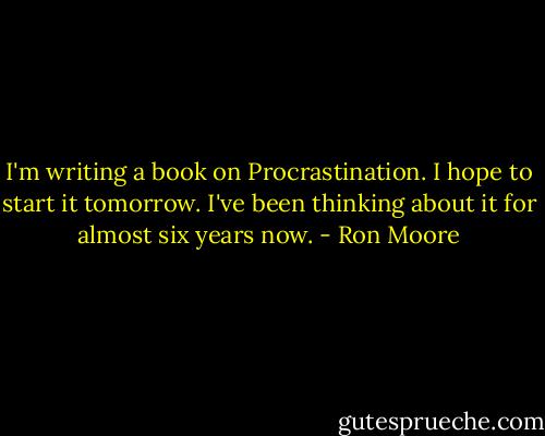 I'm writing a book on Procrastination. I hope to start it tomorrow. I've been thinking about it for almost six years now. - Ron Moore