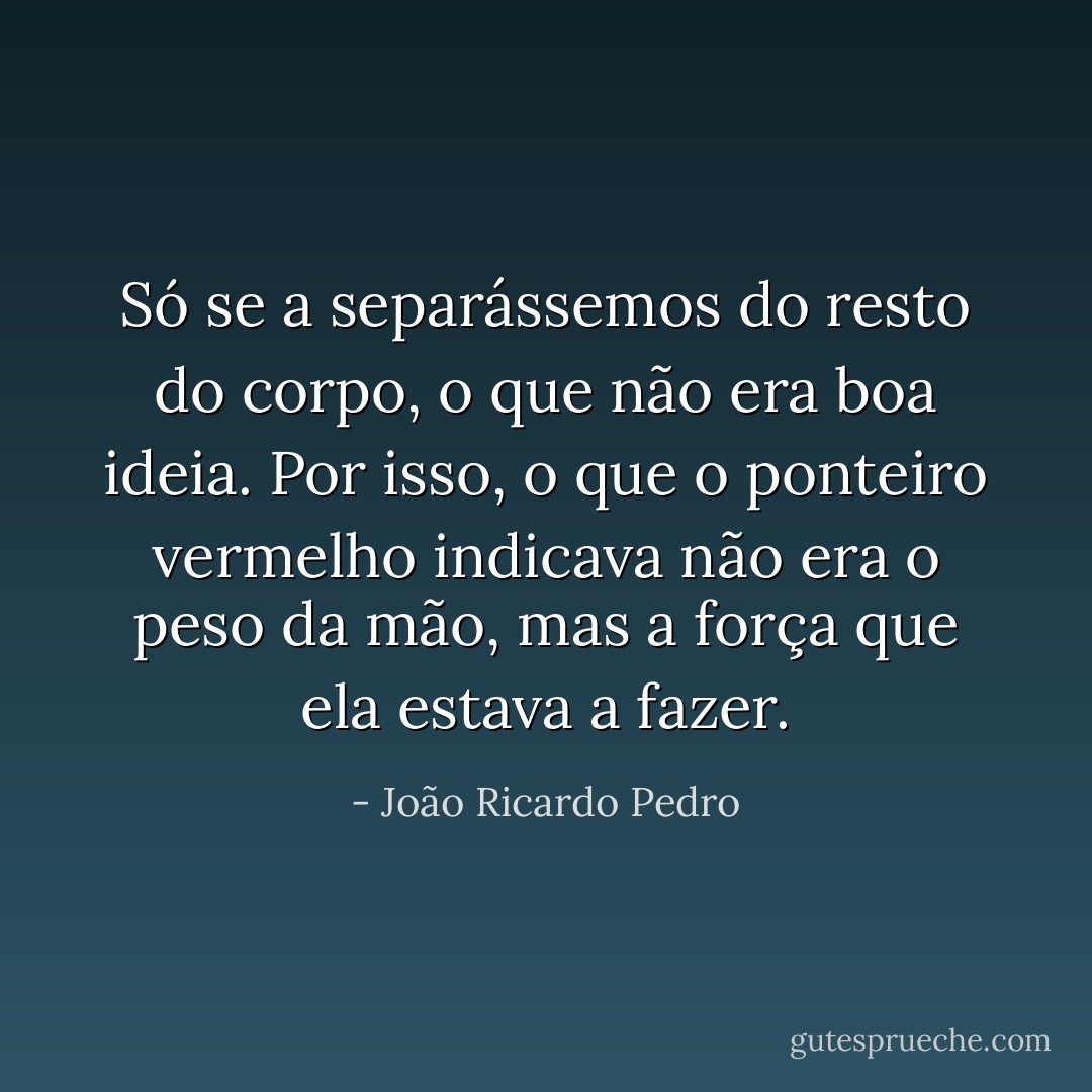 Só se a separássemos do resto do corpo, o que não era boa ideia. Por isso, o que o ponteiro vermelho indicava não era o peso da mão, mas a força que ela estava a fazer. - João Ricardo Pedro