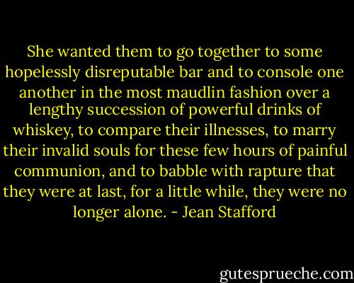 She wanted them to go together to some hopelessly disreputable bar and to console one another in the most maudlin fashion over a lengthy succession of powerful drinks of whiskey, to compare their illnesses, to marry their invalid souls for these few hours of painful communion, and to babble with rapture that they were at last, for a little while, they were no longer alone. - Jean Stafford