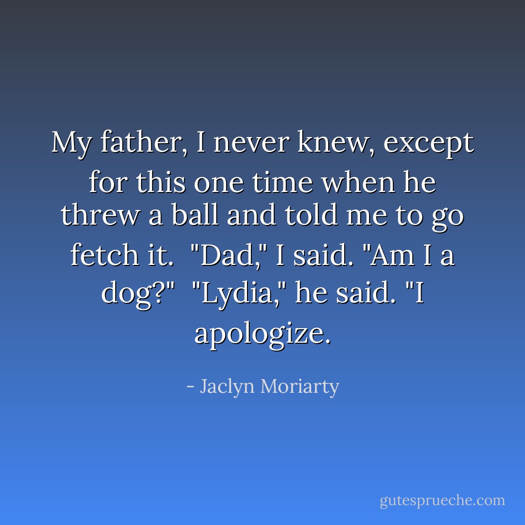 My father, I never knew, except for this one time when he threw a ball and told me to go fetch it.<br /><br />"Dad," I said. "Am I a dog?"<br /><br />"Lydia," he said. "I apologize. - Jaclyn Moriarty