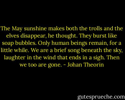 The May sunshine makes both the trolls and the elves disappear, he thought. They burst like soap bubbles. Only human beings remain, for a little while. We are a brief song beneath the sky, laughter in the wind that ends in a sigh. Then we too are gone. - Johan Theorin