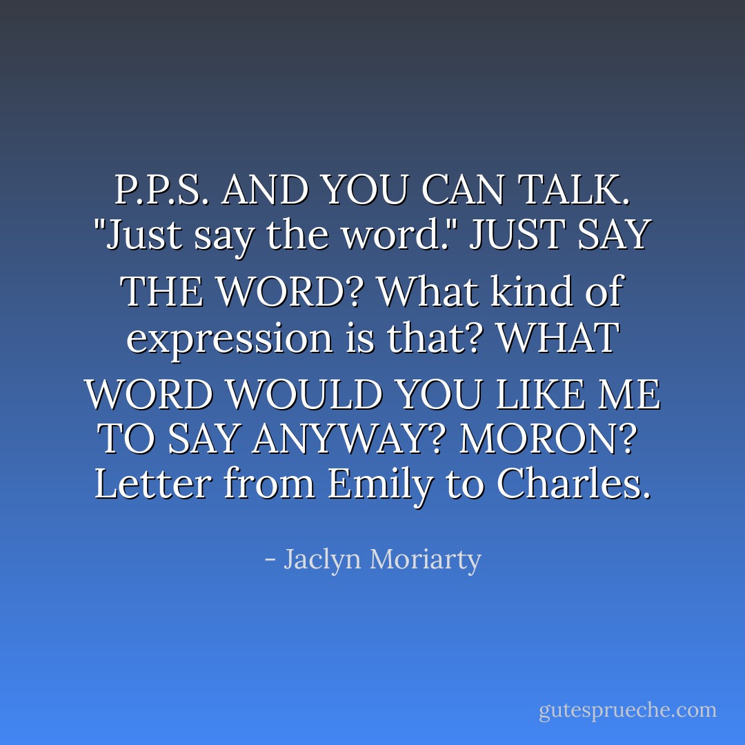 P.P.S. AND YOU CAN TALK. "Just say the word." JUST SAY THE WORD? What kind of expression is that? WHAT WORD WOULD YOU LIKE ME TO SAY ANYWAY? MORON?<br /><br />Letter from Emily to Charles. - Jaclyn Moriarty