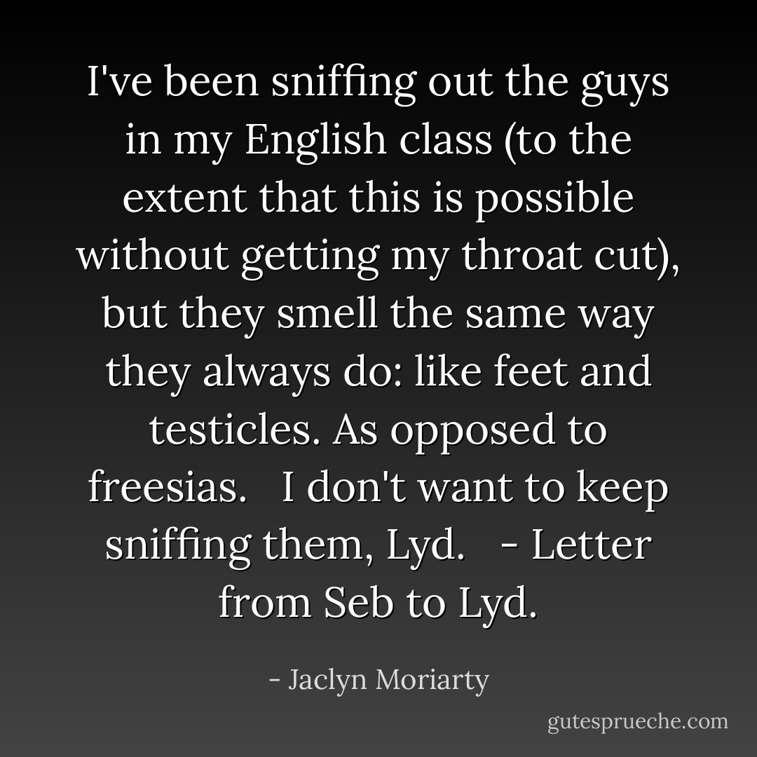 I've been sniffing out the guys in my English class (to the extent that this is possible without getting my throat cut), but they smell the same way they always do: like feet and testicles. As opposed to freesias. <br /><br />I don't want to keep sniffing them, Lyd. <br /><br />- Letter from Seb to Lyd. - Jaclyn Moriarty