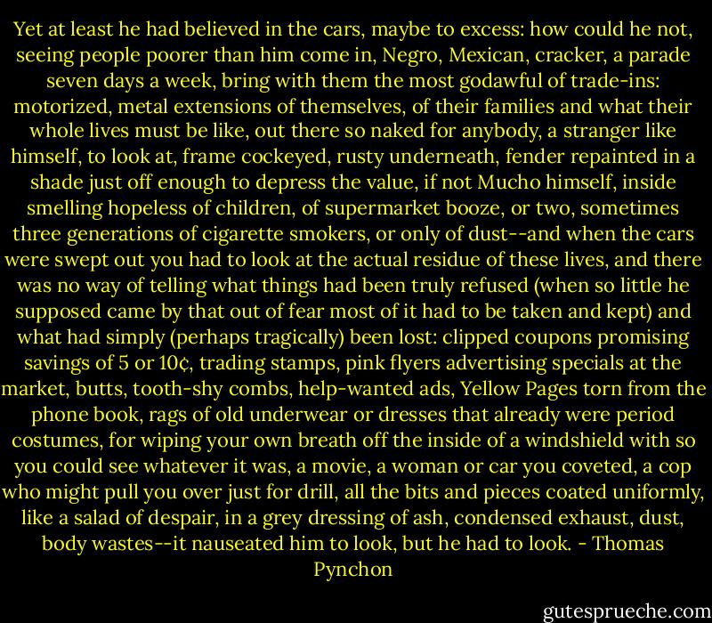 Yet at least he had believed in the cars, maybe to excess: how could he not, seeing people poorer than him come in, Negro, Mexican, cracker, a parade seven days a week, bring with them the most godawful of trade-ins: motorized, metal extensions of themselves, of their families and what their whole lives must be like, out there so naked for anybody, a stranger like himself, to look at, frame cockeyed, rusty underneath, fender repainted in a shade just off enough to depress the value, if not Mucho himself, inside smelling hopeless of children, of supermarket booze, or two, sometimes three generations of cigarette smokers, or only of dust--and when the cars were swept out you had to look at the actual residue of these lives, and there was no way of telling what things had been truly refused (when so little he supposed came by that out of fear most of it had to be taken and kept) and what had simply (perhaps tragically) been lost: clipped coupons promising savings of 5 or 10¢, trading stamps, pink flyers advertising specials at the market, butts, tooth-shy combs, help-wanted ads, Yellow Pages torn from the phone book, rags of old underwear or dresses that already were period costumes, for wiping your own breath off the inside of a windshield with so you could see whatever it was, a movie, a woman or car you coveted, a cop who might pull you over just for drill, all the bits and pieces coated uniformly, like a salad of despair, in a grey dressing of ash, condensed exhaust, dust, body wastes--it nauseated him to look, but he had to look. - Thomas Pynchon