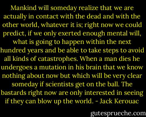 Mankind will someday realize that we are actually in contact with the dead and with the other world, whatever it is; right now we could predict, if we only exerted enough mental will, what is going to happen within the next hundred years and be able to take steps to avoid all kinds of catastrophes. When a man dies he undergoes a mutation in his brain that we know nothing about now but which will be very clear someday if scientists get on the ball. The bastards right now are only interested in seeing if they can blow up the world. - Jack Kerouac