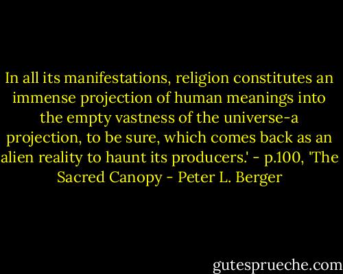 In all its manifestations, religion constitutes an immense projection of human meanings into the empty vastness of the universe-a projection, to be sure, which comes back as an alien reality to haunt its producers.' - p.100, 'The Sacred Canopy - Peter L. Berger