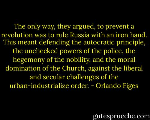 The only way, they argued, to prevent a revolution was to rule Russia with an iron hand. This meant defending the autocratic principle, the unchecked powers of the police, the hegemony of the nobility, and the moral domination of the Church, against the liberal and secular challenges of the urban-industrialize order. - Orlando Figes