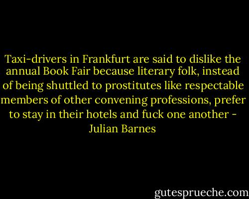 Taxi-drivers in Frankfurt are said to dislike the annual Book Fair because literary folk, instead of being shuttled to prostitutes like respectable members of other convening professions, prefer to stay in their hotels and fuck one another - Julian Barnes