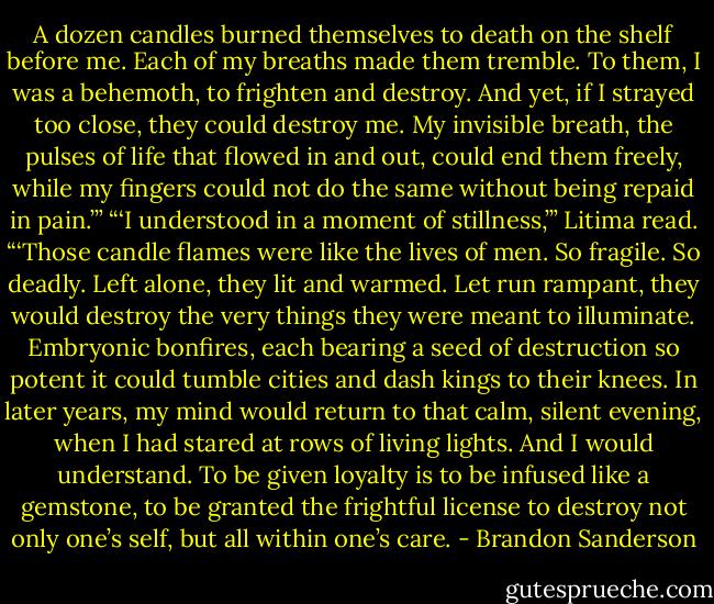 A dozen candles burned themselves to death on the shelf before me. Each of my breaths made them tremble. To them, I was a behemoth, to frighten and destroy. And yet, if I strayed too close, they could destroy me. My invisible breath, the pulses of life that flowed in and out, could end them freely, while my fingers could not do the same without being repaid in pain.’”<br />“‘I understood in a moment of stillness,’” Litima read. “‘Those candle flames were like the lives of men. So fragile. So deadly. Left alone, they lit and warmed. Let run rampant, they would destroy the very things they were meant to illuminate. Embryonic bonfires, each bearing a seed of destruction so potent it could tumble cities and dash kings to their knees. In later years, my mind would return to that calm, silent evening, when I had stared at rows of living lights. And I would understand. To be given loyalty is to be infused like a gemstone, to be granted the frightful license to destroy not only one’s self, but all within one’s care. - Brandon Sanderson