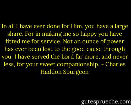 In all I have ever done for Him, you have a large share. For in making me so happy you have fitted me for service. Not an ounce of power has ever been lost to the good cause through you. I have served the Lord far more, and never less, for your sweet companionship. - Charles Haddon Spurgeon