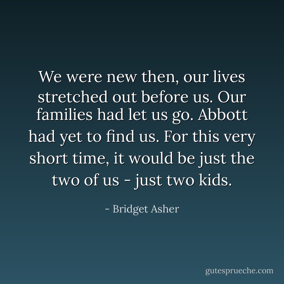 We were new then, our lives stretched out before us. Our families had let us go. Abbott had yet to find us. For this very short time, it would be just the two of us - just two kids. - Bridget Asher