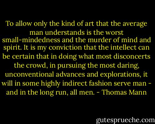 To allow only the kind of art that the average man understands is the worst small-mindedness and the murder of mind and spirit. It is my conviction that the intellect can be certain that in doing what most disconcerts the crowd, in pursuing the most daring, unconventional advances and explorations, it will in some highly indirect fashion serve man - and in the long run, all men. - Thomas Mann