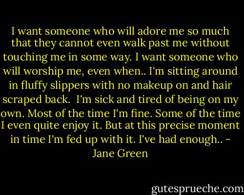 I want someone who will adore me so much that they cannot even walk past me without touching me in some way. I want someone who will worship me, even when.. I'm sitting around in fluffy slippers with no makeup on and hair scraped back.<br /><br />I'm sick and tired of being on my own. Most of the time I'm fine. Some of the time I even quite enjoy it. But at this precise moment in time I'm fed up with it. I've had enough.. - Jane Green