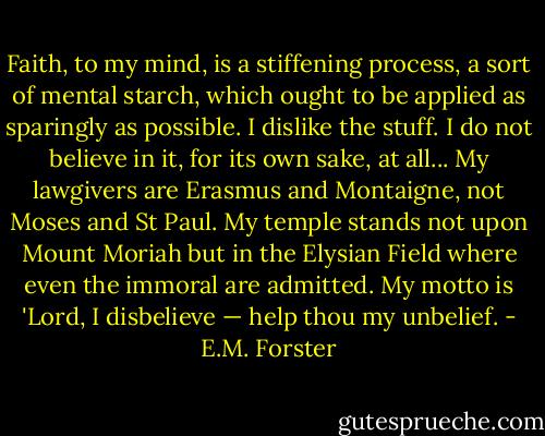 Faith, to my mind, is a stiffening process, a sort of mental starch, which ought to be applied as sparingly as possible. I dislike the stuff. I do not believe in it, for its own sake, at all... My lawgivers are Erasmus and Montaigne, not Moses and St Paul. My temple stands not upon Mount Moriah but in the Elysian Field where even the immoral are admitted. My motto is 'Lord, I disbelieve — help thou my unbelief. - E.M. Forster