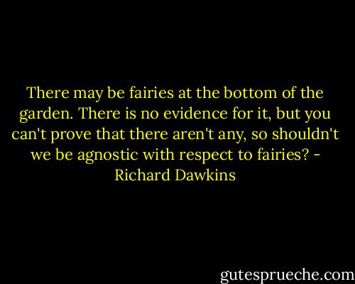 There may be fairies at the bottom of the garden. There is no evidence for it, but you can't prove that there aren't any, so shouldn't we be agnostic with respect to fairies? - Richard Dawkins