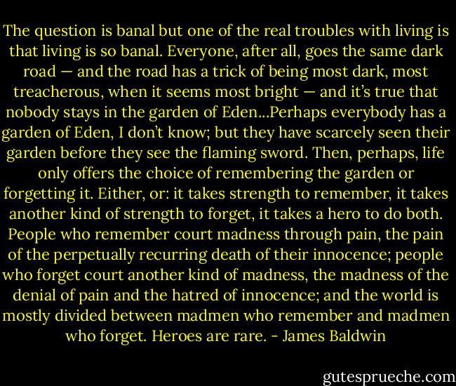 The question is banal but one of the real troubles with living is that living is so banal. Everyone, after all, goes the same dark road — and the road has a trick of being most dark, most treacherous, when it seems most bright — and it’s true that nobody stays in the garden of Eden...Perhaps everybody has a garden of Eden, I don’t know; but they have scarcely seen their garden before they see the flaming sword. Then, perhaps, life only offers the choice of remembering the garden or forgetting it. Either, or: it takes strength to remember, it takes another kind of strength to forget, it takes a hero to do both. People who remember court madness through pain, the pain of the perpetually recurring death of their innocence; people who forget court another kind of madness, the madness of the denial of pain and the hatred of innocence; and the world is mostly divided between madmen who remember and madmen who forget. Heroes are rare. - James Baldwin