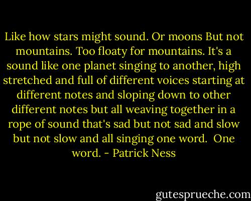 Like how stars might sound. Or moons But not mountains. Too floaty for mountains. It's a sound like one planet singing to another, high stretched and full of different voices starting at different notes and sloping down to other different notes but all weaving together in a rope of sound that's sad but not sad and slow but not slow and all singing one word. <br />One word. - Patrick Ness