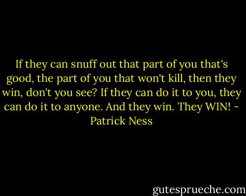 If they can snuff out that part of you that's good, the part of you that won't kill, then they win, don't you see? If they can do it to you, they can do it to anyone. And they win. They WIN! - Patrick Ness