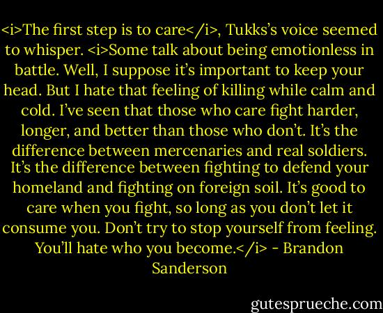<i>The first step is to care</i>, Tukks’s voice seemed to whisper. <i>Some talk about being emotionless in battle. Well, I suppose it’s important to keep your head. But I hate that feeling of killing while calm and cold. I’ve seen that those who care fight harder, longer, and better than those who don’t. It’s the difference between mercenaries and real soldiers.<br />It’s the difference between fighting to defend your homeland and fighting on foreign soil.<br />It’s good to care when you fight, so long as you don’t let it consume you. Don’t try to stop yourself from feeling. You’ll hate who you become.</i> - Brandon Sanderson