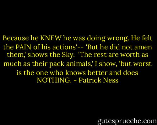Because he KNEW he was doing wrong. He felt the PAIN of his actions'--<br />'But he did not amen them,' shows the Sky. <br />'The rest are worth as much as their pack animals,' I show, 'but worst is the one who knows better and does NOTHING. - Patrick Ness