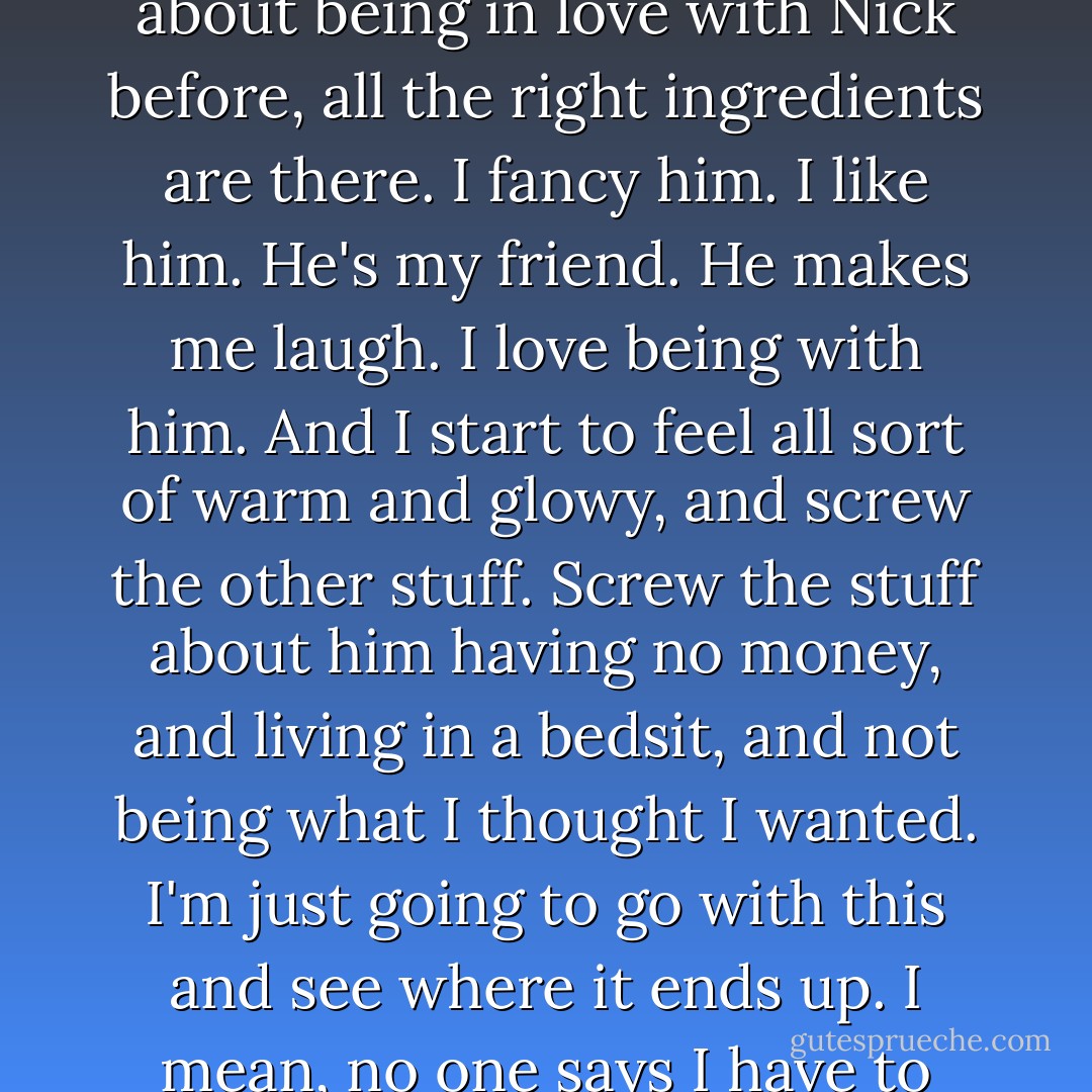 And suddenly I realize that although I've never thought about being in love with Nick before, all the right ingredients are there. I fancy him. I like him. He's my friend. He makes me laugh. I love being with him. And I start to feel all sort of warm and glowy, and screw the other stuff. Screw the stuff about him having no money, and living in a bedsit, and not being what I thought I wanted. I'm just going to go with this and see where it ends up. I mean, no one says I have to marry the guy, for God's sake. - Jane Green