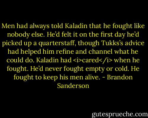 Men had always told Kaladin that he fought like nobody else. He’d felt it on the first day he’d picked up a quarterstaff, though Tukks’s advice had helped him refine and channel what he could do. Kaladin had <i>cared</i> when he fought. He’d never fought empty or cold. He fought to keep his men alive. - Brandon Sanderson