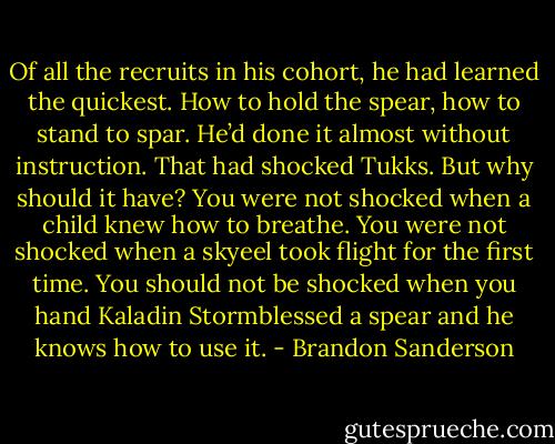 Of all the recruits in his cohort, he had learned the quickest. How to hold the spear, how to stand to<br />spar. He’d done it almost without instruction. That had shocked Tukks. But why should it have? You<br />were not shocked when a child knew how to breathe. You were not shocked when a skyeel took flight<br />for the first time. You should not be shocked when you hand Kaladin Stormblessed a spear and he<br />knows how to use it. - Brandon Sanderson