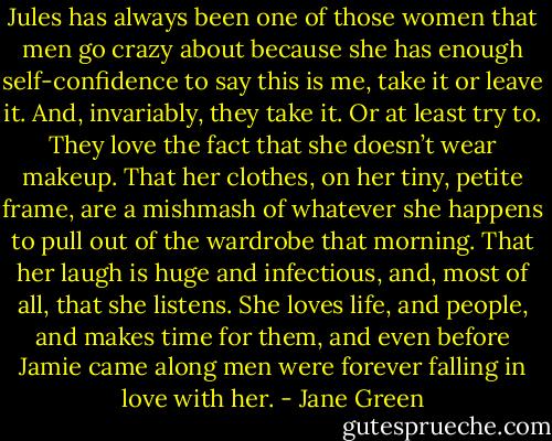 Jules has always been one of those women that men go crazy about because she has enough self-confidence to say this is me, take it or leave it. And, invariably, they take it. Or at least try to. They love the fact that she doesn’t wear makeup. That her clothes, on her tiny, petite frame, are a mishmash of whatever she happens to pull out of the wardrobe that morning. That her laugh is huge and infectious, and, most of all, that she listens. She loves life, and people, and makes time for them, and even before Jamie came along men were forever falling in love with her. - Jane Green