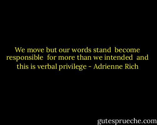 We move but our words stand <br />become responsible <br />for more than we intended<br /><br />and this is verbal privilege - Adrienne Rich